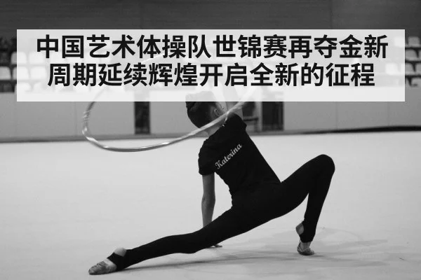 中国艺术体操队世锦赛再夺金新周期延续辉煌开启全新的征程